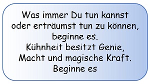 Was immer Du tun kannst, oder erträumst tun zu können, beginne es! Kühnheit besitzt Genie, Macht und magische Kraft. Beginne es! (Johann Wolfgang von Goethe) Was immer Du tun kannst, oder erträumst tun zu können, beginne es! Kühnheit besitzt Genie, Macht und magische Kraft. Beginne es! (Johann Wolfgang von Goethe)